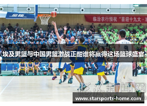 埃及男篮与中国男篮激战正酣谁将赢得这场篮球盛宴